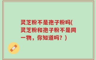 灵芝粉不是孢子粉吗(灵芝粉和孢子粉不是同一物，你知道吗？)