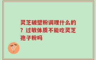 灵芝破壁粉调理什么的？过敏体质不能吃灵芝孢子粉吗