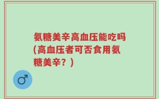氨糖美辛高血压能吃吗(高血压者可否食用氨糖美辛？)