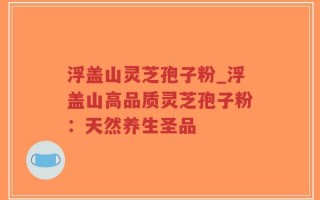 浮盖山灵芝孢子粉_浮盖山高品质灵芝孢子粉：天然养生圣品
