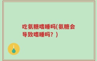 吃氨糖嗜睡吗(氨糖会导致嗜睡吗？)