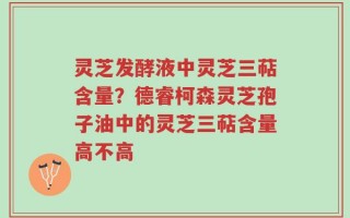 灵芝发酵液中灵芝三萜含量？德睿柯森灵芝孢子油中的灵芝三萜含量高不高