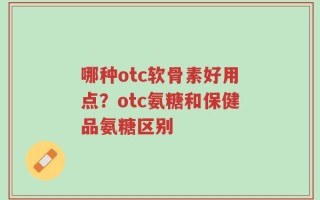 哪种otc软骨素好用点？otc氨糖和保健品氨糖区别