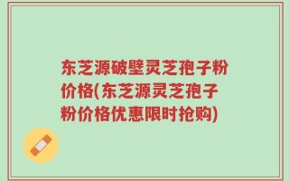 东芝源破壁灵芝孢子粉价格(东芝源灵芝孢子粉价格优惠限时抢购)