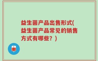 益生菌产品出售形式(益生菌产品常见的销售方式有哪些？)