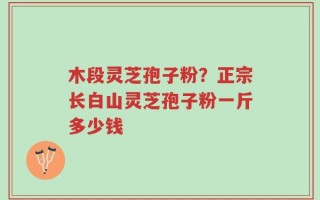 木段灵芝孢子粉？正宗长白山灵芝孢子粉一斤多少钱