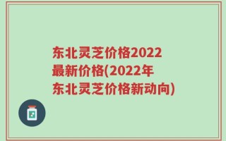 东北灵芝价格2022最新价格(2022年东北灵芝价格新动向)