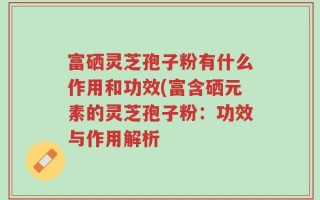 富硒灵芝孢子粉有什么作用和功效(富含硒元素的灵芝孢子粉：功效与作用解析