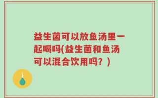 益生菌可以放鱼汤里一起喝吗(益生菌和鱼汤可以混合饮用吗？)