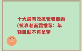 十大最有效抗衰老面霜(抗衰老面霜推荐：年轻肌肤不再是梦