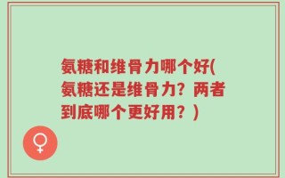 氨糖和维骨力哪个好(氨糖还是维骨力？两者到底哪个更好用？)