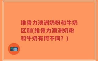 维骨力澳洲奶粉和牛奶区别(维骨力澳洲奶粉和牛奶有何不同？)