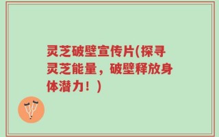 灵芝破壁宣传片(探寻灵芝能量，破壁释放身体潜力！)
