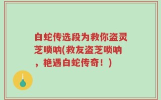 白蛇传选段为救你盗灵芝唢呐(救友盗芝唢呐，艳遇白蛇传奇！)