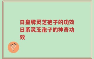日皇牌灵芝孢子的功效日系灵芝孢子的神奇功效