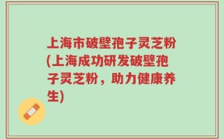 上海市破壁孢子灵芝粉(上海成功研发破壁孢子灵芝粉，助力健康养生)