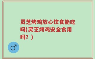灵芝烤鸡放心饮食能吃吗(灵芝烤鸡安全食用吗？)