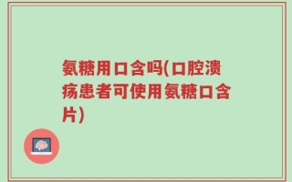 氨糖用口含吗(口腔溃疡患者可使用氨糖口含片)