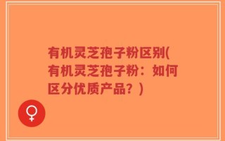 有机灵芝孢子粉区别(有机灵芝孢子粉：如何区分优质产品？)
