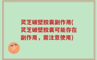 灵芝破壁胶囊副作用(灵芝破壁胶囊可能存在副作用，需注意使用)