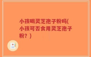 小孩喝灵芝孢子粉吗(小孩可否食用灵芝孢子粉？)