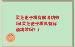 灵芝孢子粉有解酒功效吗(灵芝孢子粉具有解酒功效吗？)