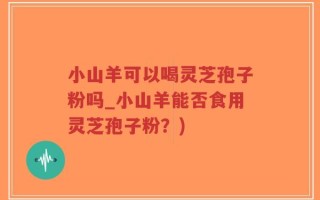 小山羊可以喝灵芝孢子粉吗_小山羊能否食用灵芝孢子粉？)