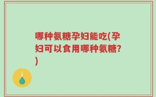 哪种氨糖孕妇能吃(孕妇可以食用哪种氨糖？)