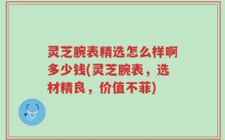 灵芝腕表精选怎么样啊多少钱(灵芝腕表，选材精良，价值不菲)