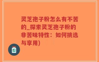灵芝孢子粉怎么有不苦的_探索灵芝孢子粉的非苦味特性：如何挑选与享用)
