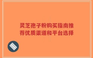 灵芝孢子粉购买指南推荐优质渠道和平台选择