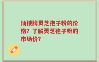 仙楼牌灵芝孢子粉的价格？了解灵芝孢子粉的市场价？