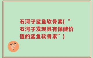 石河子鲨鱼软骨素(“石河子发现具有保健价值的鲨鱼软骨素”)