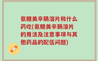 氨糖美辛肠溶片和什么药吃(氨糖美辛肠溶片的用法及注意事项与其他药品的配伍问题)