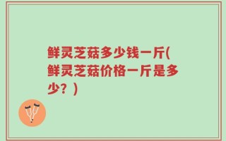 鲜灵芝菇多少钱一斤(鲜灵芝菇价格一斤是多少？)