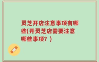 灵芝开店注意事项有哪些(开灵芝店需要注意哪些事项？)