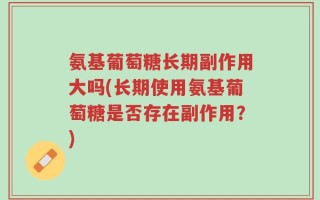 氨基葡萄糖长期副作用大吗(长期使用氨基葡萄糖是否存在副作用？)