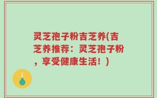 灵芝孢子粉吉芝养(吉芝养推荐：灵芝孢子粉，享受健康生活！)