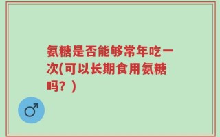 氨糖是否能够常年吃一次(可以长期食用氨糖吗？)
