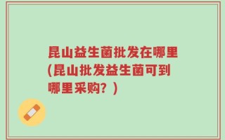 昆山益生菌批发在哪里(昆山批发益生菌可到哪里采购？)