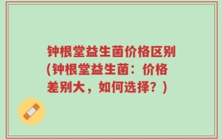 钟根堂益生菌价格区别(钟根堂益生菌：价格差别大，如何选择？)