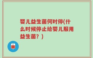 婴儿益生菌何时停(什么时候停止给婴儿服用益生菌？)