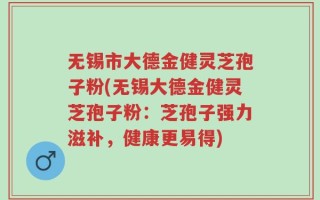 无锡市大德金健灵芝孢子粉(无锡大德金健灵芝孢子粉：芝孢子强力滋补，健康更易得)