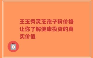 王玉秀灵芝孢子粉价格让你了解健康投资的真实价值