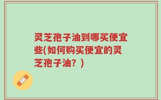灵芝孢子油到哪买便宜些(如何购买便宜的灵芝孢子油？)