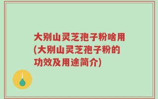 大别山灵芝孢子粉啥用(大别山灵芝孢子粉的功效及用途简介)