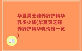 华夏灵芝臻养舒护精华乳多少钱(华夏灵芝臻养舒护精华乳价格一览)