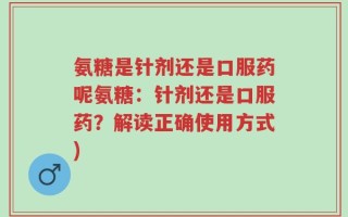 氨糖是针剂还是口服药呢氨糖：针剂还是口服药？解读正确使用方式)