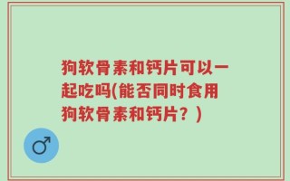 狗软骨素和钙片可以一起吃吗(能否同时食用狗软骨素和钙片？)