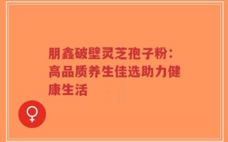 朋鑫破壁灵芝孢子粉：高品质养生佳选助力健康生活